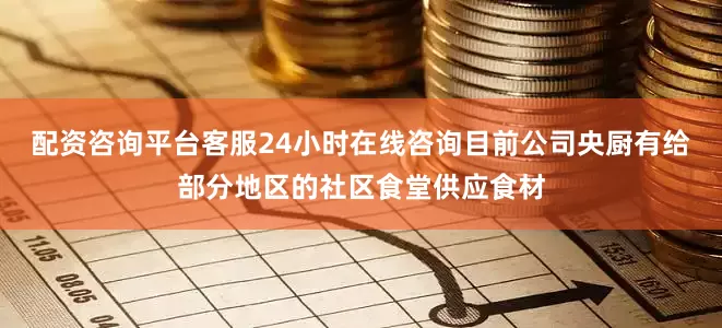 配资咨询平台客服24小时在线咨询目前公司央厨有给部分地区的社区食堂供应食材