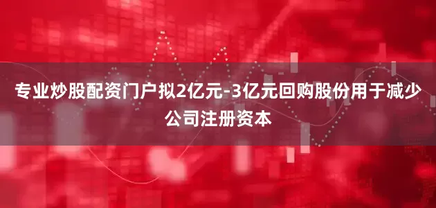 专业炒股配资门户拟2亿元-3亿元回购股份用于减少公司注册资本
