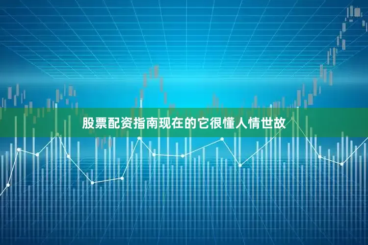 股票配资指南现在的它很懂人情世故