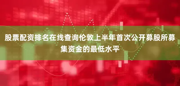 股票配资排名在线查询伦敦上半年首次公开募股所募集资金的最低水平