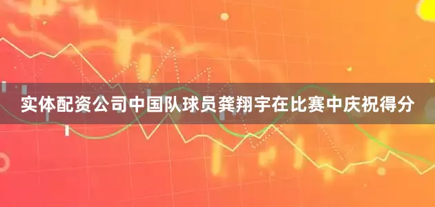 实体配资公司中国队球员龚翔宇在比赛中庆祝得分