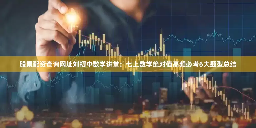 股票配资查询网址刘初中数学讲堂：七上数学绝对值高频必考6大题型总结