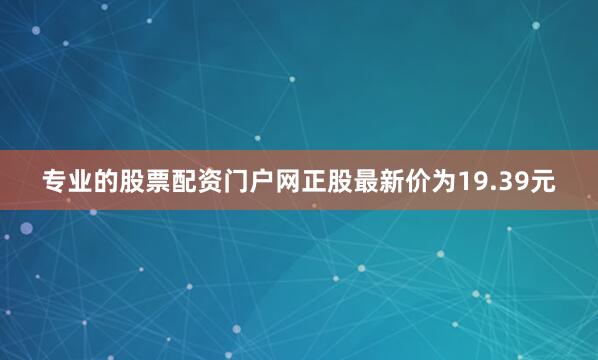 专业的股票配资门户网正股最新价为19.39元
