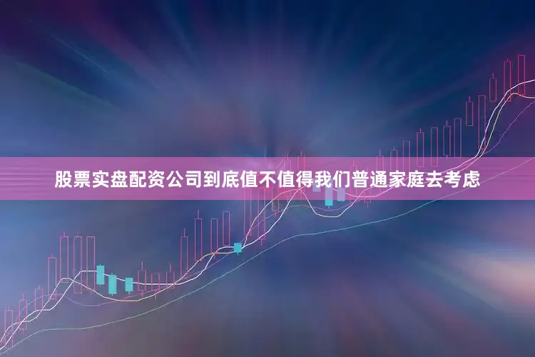 股票实盘配资公司到底值不值得我们普通家庭去考虑