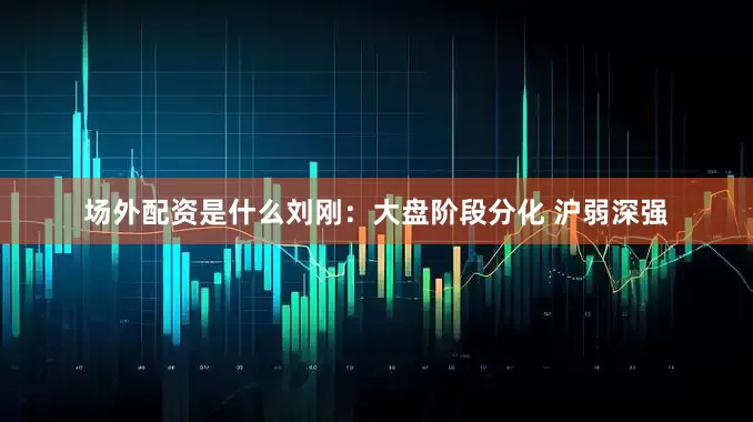 场外配资是什么刘刚:大盘阶段分化 沪弱深强