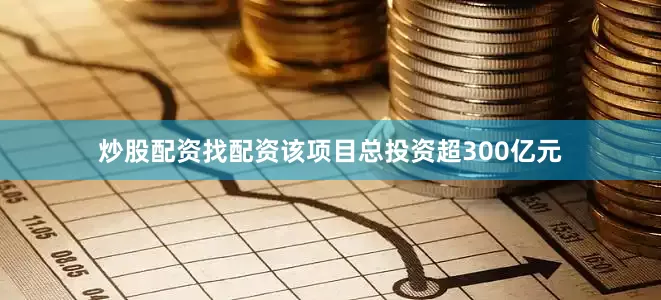 炒股配资找配资该项目总投资超300亿元