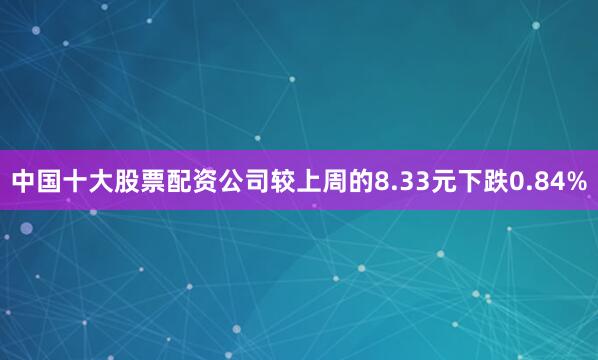 中国十大股票配资公司较上周的8.33元下跌0.84%