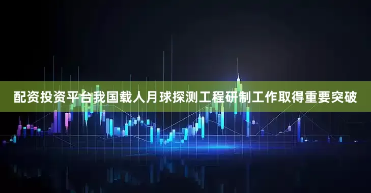 配资投资平台我国载人月球探测工程研制工作取得重要突破