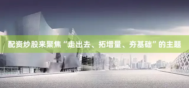 配资炒股来聚焦“走出去、拓增量、夯基础”的主题