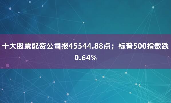 十大股票配资公司报45544.88点；标普500指数跌0.64%