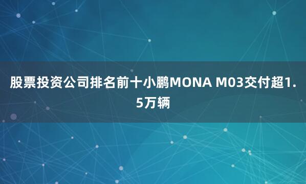股票投资公司排名前十小鹏MONA M03交付超1.5万辆