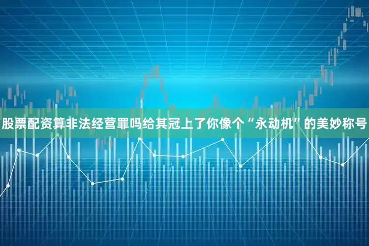 股票配资算非法经营罪吗给其冠上了你像个“永动机”的美妙称号