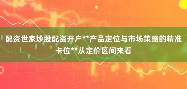 配资世家炒股配资开户**产品定位与市场策略的精准卡位**从定价区间来看