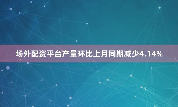 场外配资平台产量环比上月同期减少4.14%