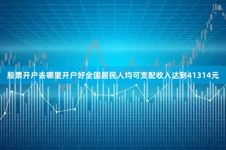 股票开户去哪里开户好全国居民人均可支配收入达到41314元