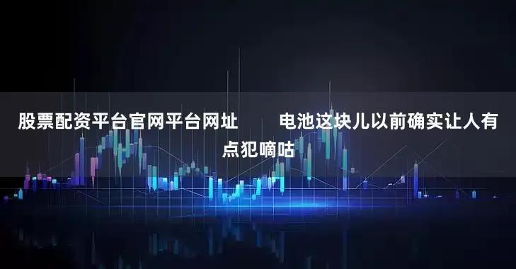 股票配资平台官网平台网址        电池这块儿以前确实让人有点犯嘀咕