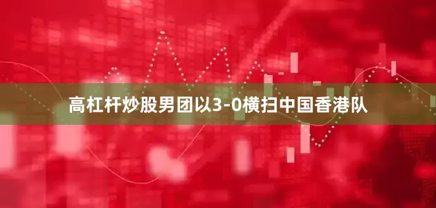 高杠杆炒股男团以3-0横扫中国香港队