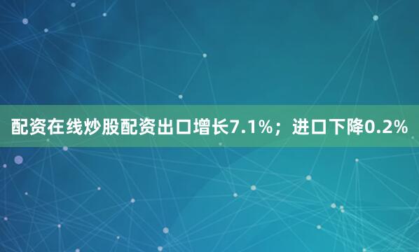 配资在线炒股配资出口增长7.1%；进口下降0.2%